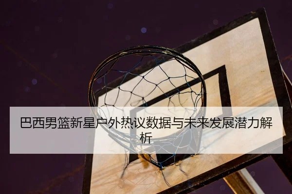 巴西男篮新星户外热议数据与未来发展潜力解析